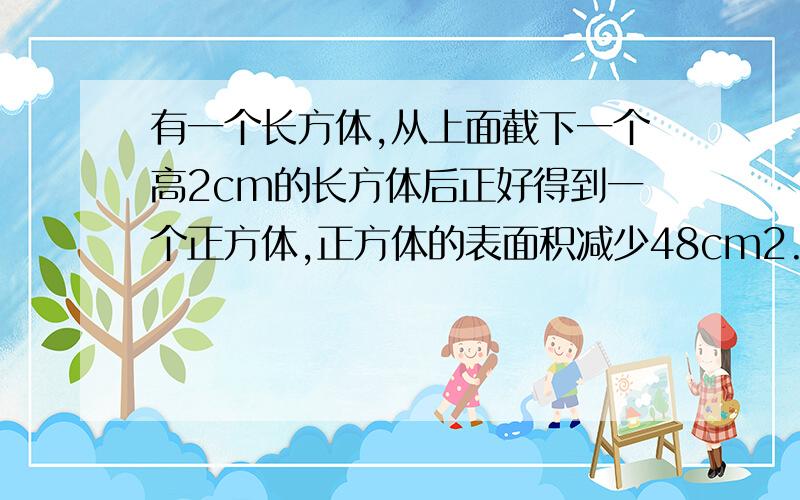 有一个长方体,从上面截下一个高2cm的长方体后正好得到一个正方体,正方体的表面积减少48cm2.求原来长方体的体积