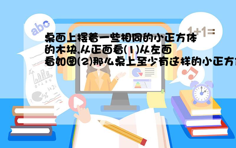 桌面上摆着一些相同的小正方体的木块,从正面看(1)从左面看如图(2)那么桌上至少有这样的小正方体【 】块