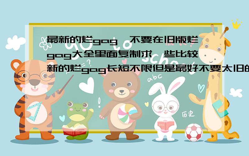 最新的烂gag,不要在旧版烂gag大全里面复制求一些比较新的烂gag长短不限但是最好不要太旧的,都知道了.跪求各位烂gag达人.有6-10条追加30分10条以上追加50.前提是被我采纳者的回答.重点是要比