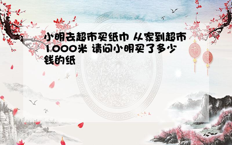 小明去超市买纸巾 从家到超市1000米 请问小明买了多少钱的纸