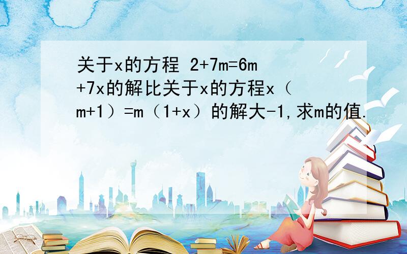 关于x的方程 2+7m=6m+7x的解比关于x的方程x（m+1）=m（1+x）的解大-1,求m的值.