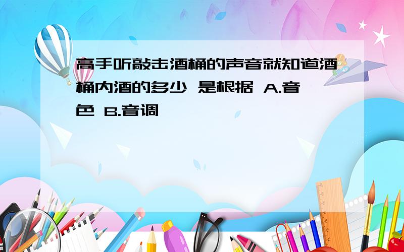 高手听敲击酒桶的声音就知道酒桶内酒的多少 是根据 A.音色 B.音调