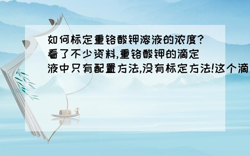 如何标定重铬酸钾溶液的浓度?看了不少资料,重铬酸钾的滴定液中只有配置方法,没有标定方法!这个滴定液大家有在使用的吗?用什么方法标定的?我看很多都是用重铬酸钾标定硫酸亚铁铵溶液