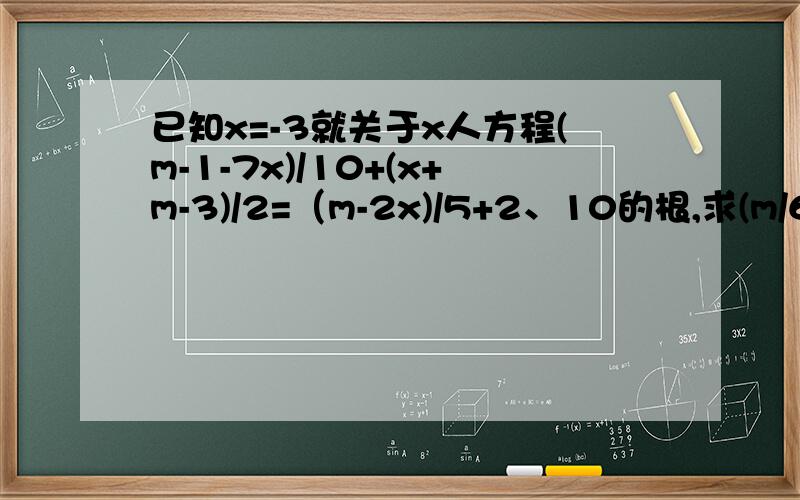 已知x=-3就关于x人方程(m-1-7x)/10+(x+m-3)/2=（m-2x)/5+2、10的根,求(m/6)的101次方已知x=-3就关于x人方程(m-1-7x)/10+(x+m-3)/2=（m-2x)/5+2/10的根，求(m/6)的101次方题错了！是这个！