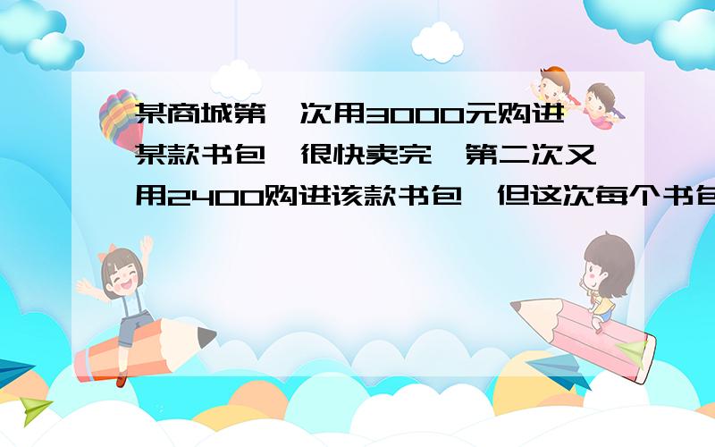 某商城第一次用3000元购进某款书包,很快卖完,第二次又用2400购进该款书包,但这次每个书包的进价是第一次的1.2倍,数量比第一次少了20个.（1）求第一次每个书包的进价是多少元?（2）若第二