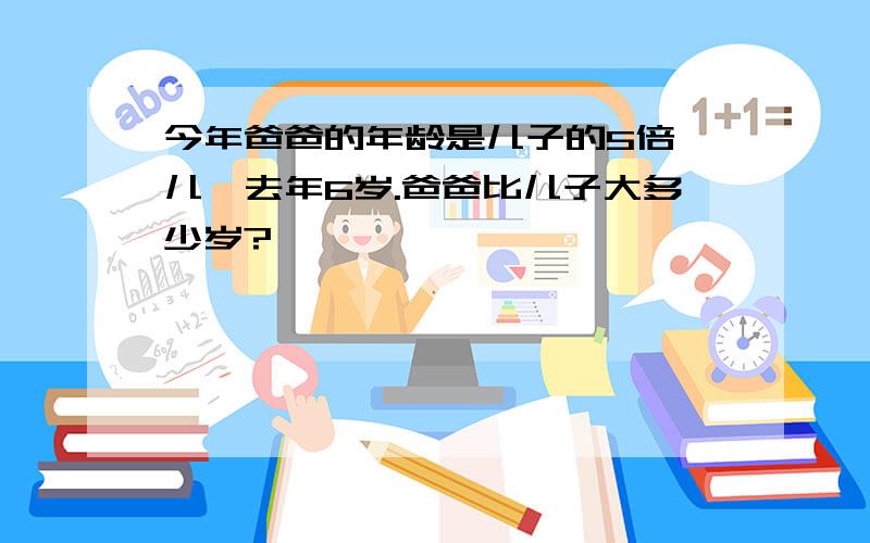 今年爸爸的年龄是儿子的5倍,儿孑去年6岁.爸爸比儿子大多少岁?