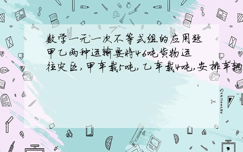 数学一元一次不等式组的应用题甲乙两种运输要将46吨货物运往灾区,甲车载5吨,乙车载4吨,安排车辆不超过10辆,则甲种运输至少安排多少辆?列出一元一次不等式（组）