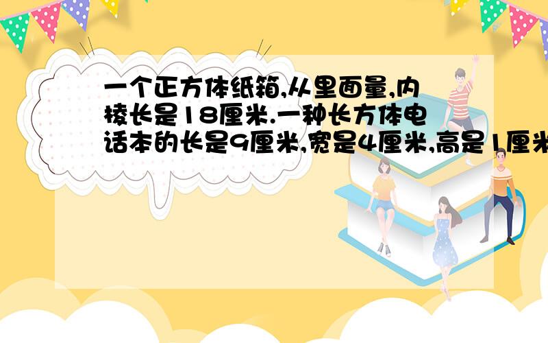 一个正方体纸箱,从里面量,内棱长是18厘米.一种长方体电话本的长是9厘米,宽是4厘米,高是1厘米……数学问题一个正方体纸箱,从里面量,内棱长是18厘米.一种长方体电话本的长是9厘米,宽是4厘