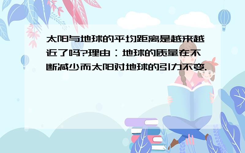 太阳与地球的平均距离是越来越近了吗?理由：地球的质量在不断减少而太阳对地球的引力不变.