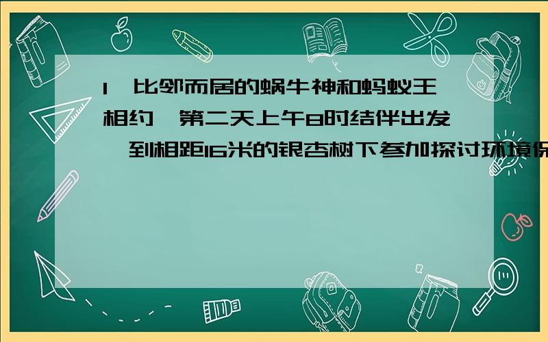 1、比邻而居的蜗牛神和蚂蚁王相约,第二天上午8时结伴出发,到相距16米的银杏树下参加探讨环境保护问题的微型动物首脑会议．蜗牛神想到“笨鸟先飞”的古训,于是给蚂蚁王留下一纸便条后