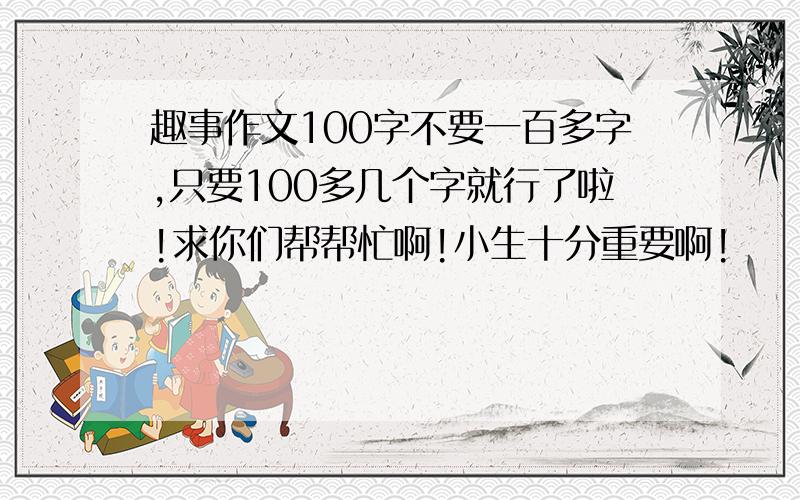 趣事作文100字不要一百多字,只要100多几个字就行了啦!求你们帮帮忙啊!小生十分重要啊!