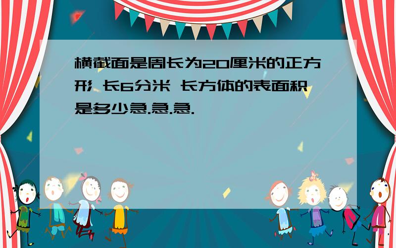 横截面是周长为20厘米的正方形 长6分米 长方体的表面积是多少急.急.急.