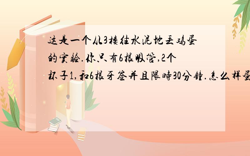 这是一个从3楼往水泥地丢鸡蛋的实验.你只有6根吸管,2个杯子1,和6根牙签并且限时30分钟.怎么样蛋不会破杯子是我们平时用的一次性杯子.请一定要根据所提材料进行回答.