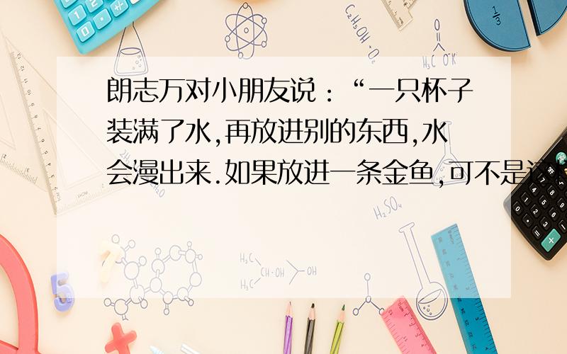 朗志万对小朋友说：“一只杯子装满了水,再放进别的东西,水会漫出来.如果放进一条金鱼,可不是这样.”把这句话换个说法,把朗志万要表达的意思写出来.