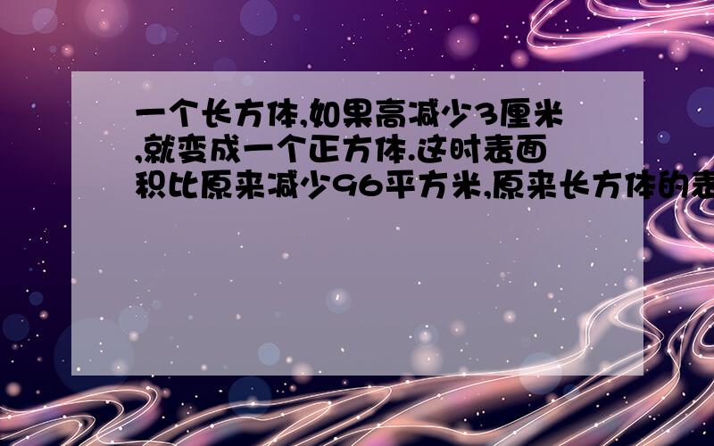 一个长方体,如果高减少3厘米,就变成一个正方体.这时表面积比原来减少96平方米,原来长方体的表面积是多少