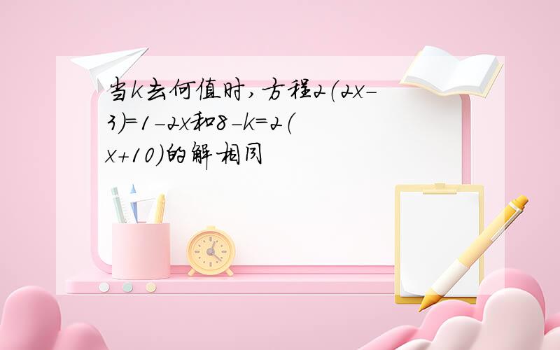 当k去何值时,方程2（2x-3）=1-2x和8-k=2（x+10)的解相同