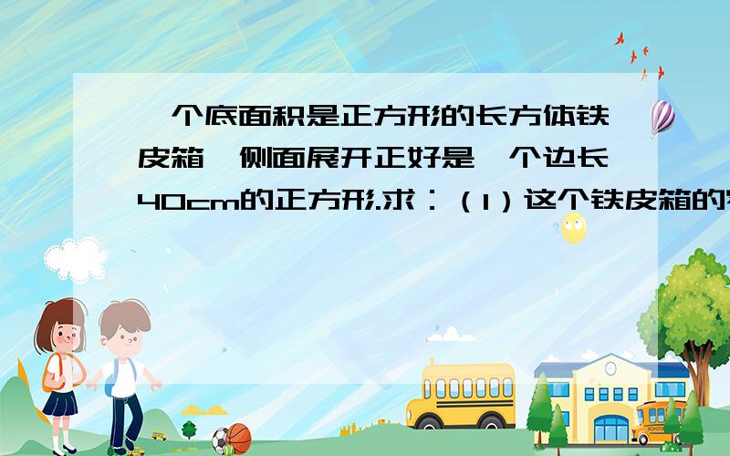 一个底面积是正方形的长方体铁皮箱,侧面展开正好是一个边长40cm的正方形.求：（1）这个铁皮箱的容积是多少升?（2）如果铁皮箱里装了半箱水,那么与水接触部分的面积是多少平方厘米?