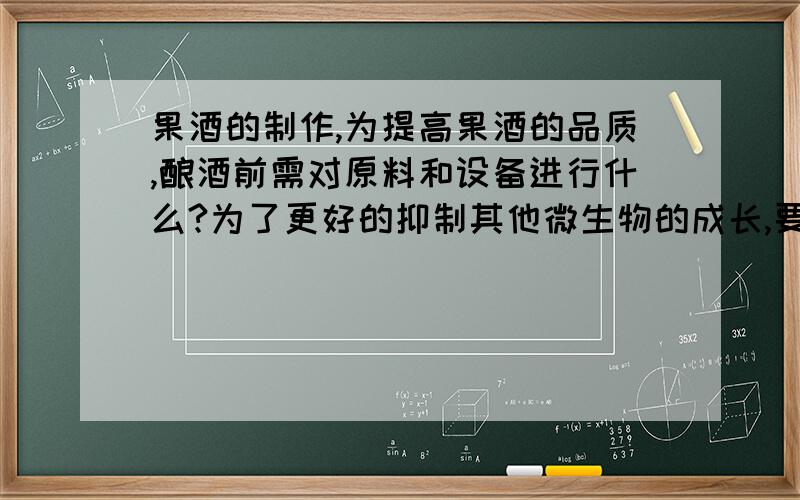 果酒的制作,为提高果酒的品质,酿酒前需对原料和设备进行什么?为了更好的抑制其他微生物的成长,要对原料和设备进行什么,并接入合适的什么