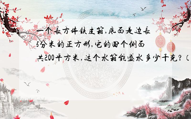 一个长方体铁皮箱,底面是边长5分米的正方形,它的四个侧面共200平方米,这个水箱能盛水多少千克?（水箱厚度忽略不计,1立方分米水重1千克）