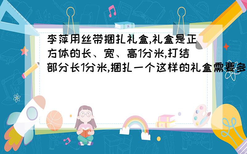 李萍用丝带捆扎礼盒,礼盒是正方体的长、宽、高1分米,打结部分长1分米,捆扎一个这样的礼盒需要多长的丝带?用的是十字捆扎法