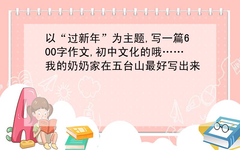 以“过新年”为主题,写一篇600字作文,初中文化的哦……我的奶奶家在五台山最好写出来