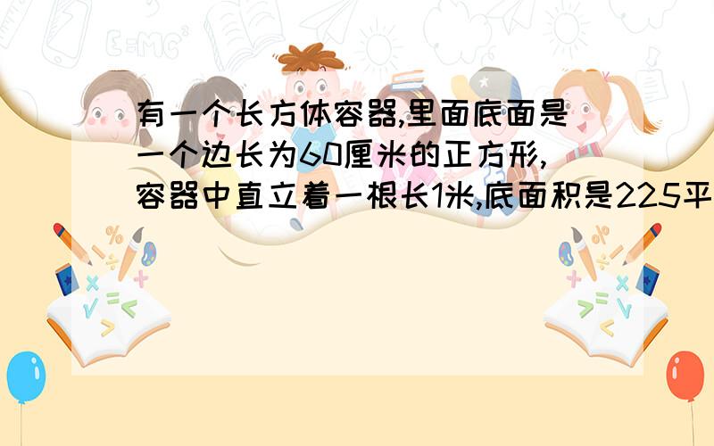 有一个长方体容器,里面底面是一个边长为60厘米的正方形,容器中直立着一根长1米,底面积是225平方厘米的长方体铁棒,现在往容器中倒入0.5米深的水,如果把铁棒从水中取出,则容器里水深是多