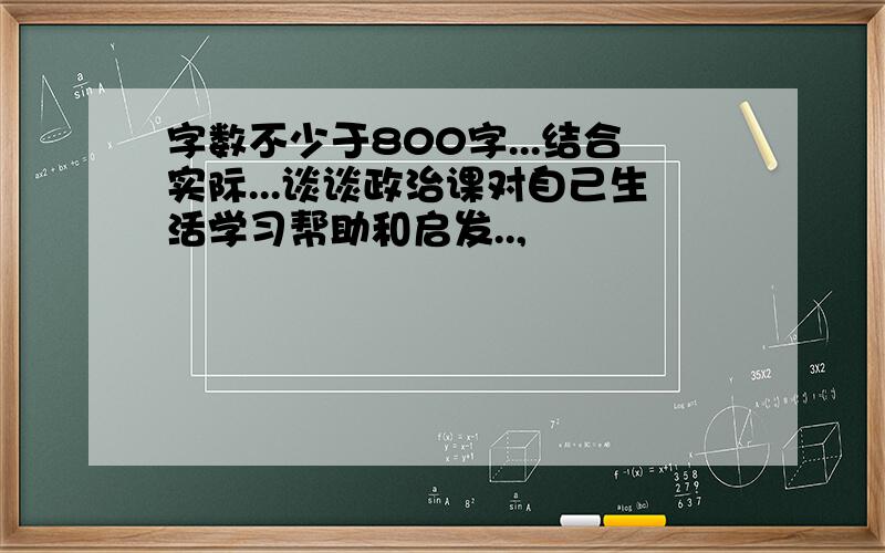 字数不少于800字...结合实际...谈谈政治课对自己生活学习帮助和启发..,