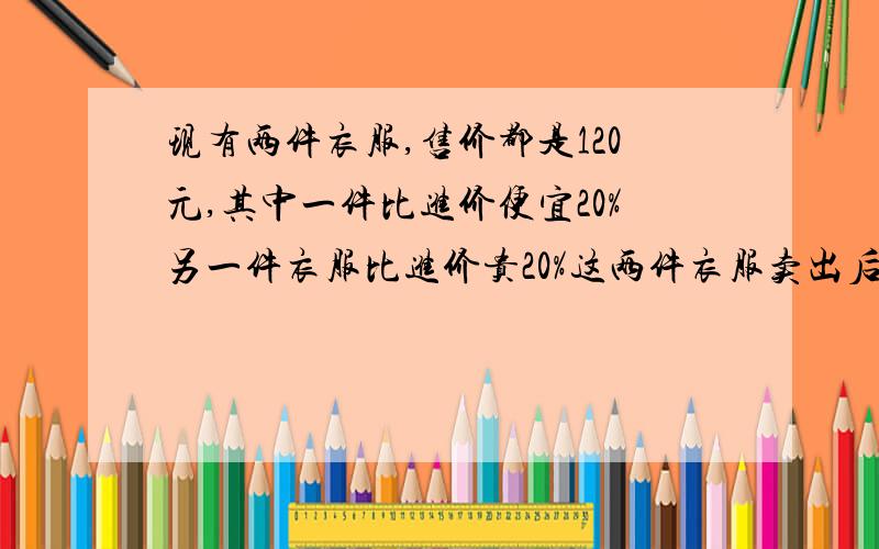 现有两件衣服,售价都是120元,其中一件比进价便宜20%另一件衣服比进价贵20%这两件衣服卖出后,赚了还是赔了?要算式,不要方程