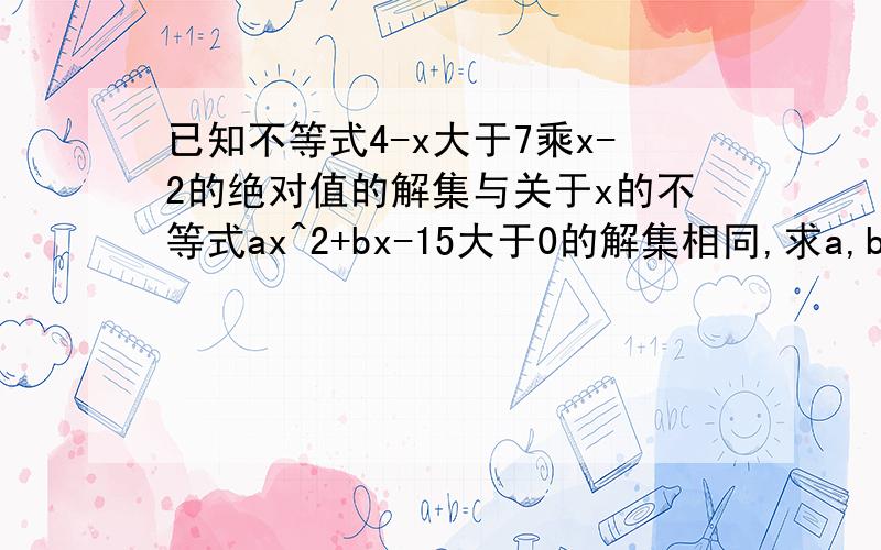 已知不等式4-x大于7乘x-2的绝对值的解集与关于x的不等式ax^2+bx-15大于0的解集相同,求a,b的值绝对值在x-2上,