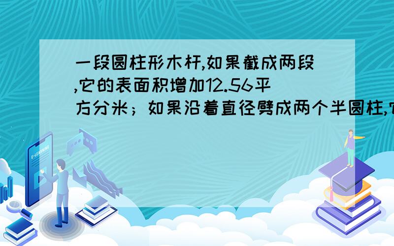 一段圆柱形木杆,如果截成两段,它的表面积增加12.56平方分米；如果沿着直径劈成两个半圆柱,它的表面积增加120平方分米,求这个圆柱的表面积是多少平方分米?