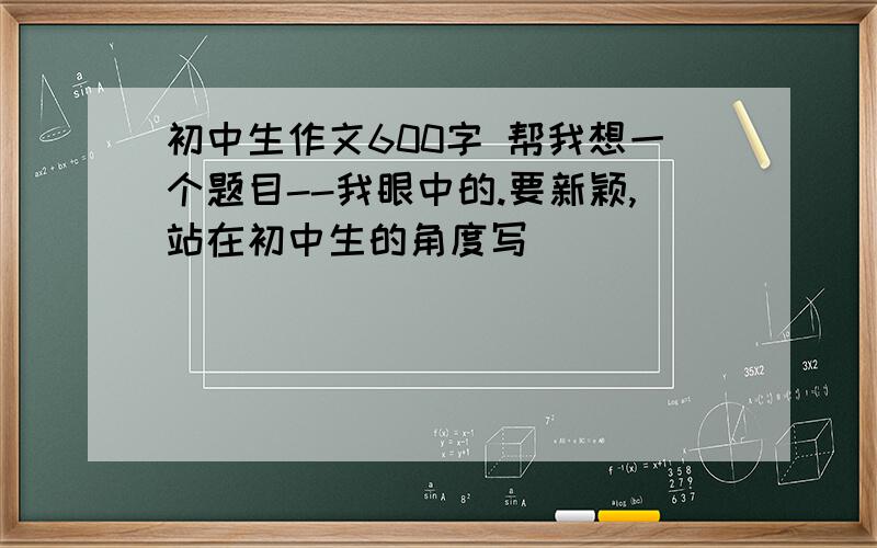 初中生作文600字 帮我想一个题目--我眼中的.要新颖,站在初中生的角度写