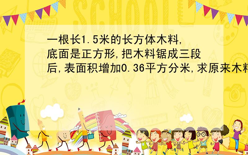 一根长1.5米的长方体木料,底面是正方形,把木料锯成三段后,表面积增加0.36平方分米,求原来木料的体积