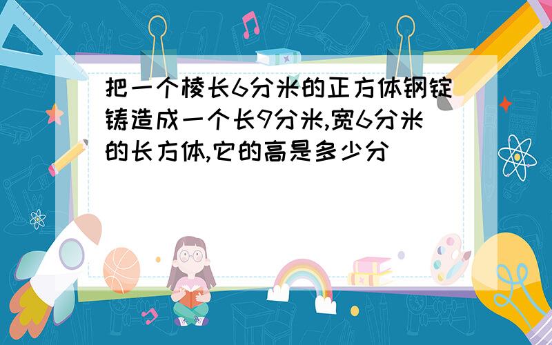 把一个棱长6分米的正方体钢锭铸造成一个长9分米,宽6分米的长方体,它的高是多少分