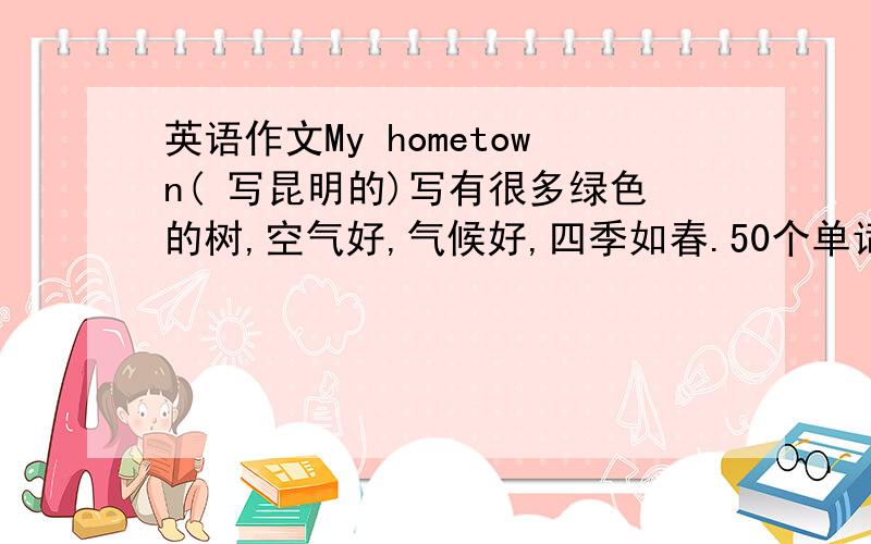 英语作文My hometown( 写昆明的)写有很多绿色的树,空气好,气候好,四季如春.50个单词左右,急拉!