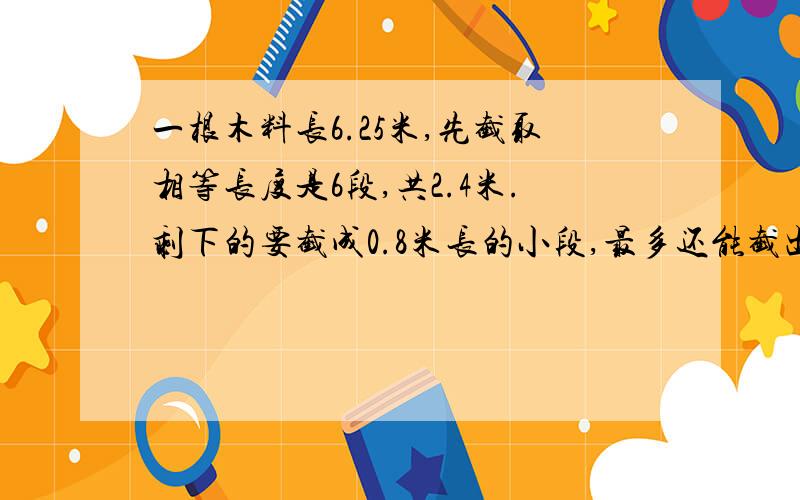 一根木料长6.25米,先截取相等长度是6段,共2.4米.剩下的要截成0.8米长的小段,最多还能截出几段长的木料