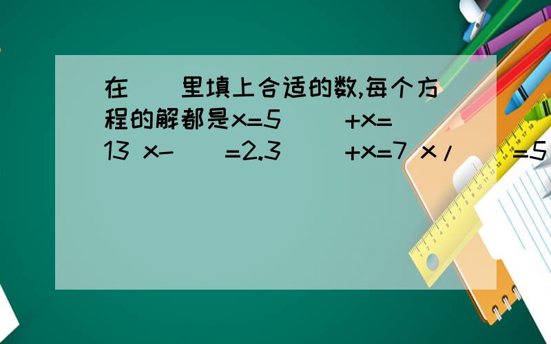在（）里填上合适的数,每个方程的解都是x=5 （）+x=13 x-()=2.3 （）+x=7 x/()=5 （）+x=13x-()=2.3()+x=7x/()=15