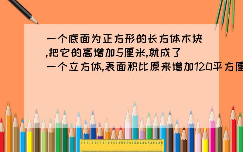 一个底面为正方形的长方体木块,把它的高增加5厘米,就成了一个立方体,表面积比原来增加120平方厘...一个底面为正方形的长方体木块,把它的高增加5厘米,就成了一个立方体,表面积比原来增