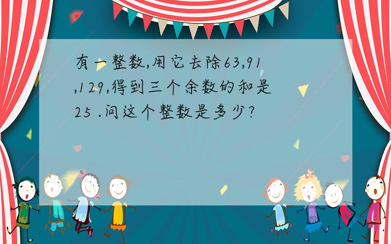 有一整数,用它去除63,91,129,得到三个余数的和是25 .问这个整数是多少?