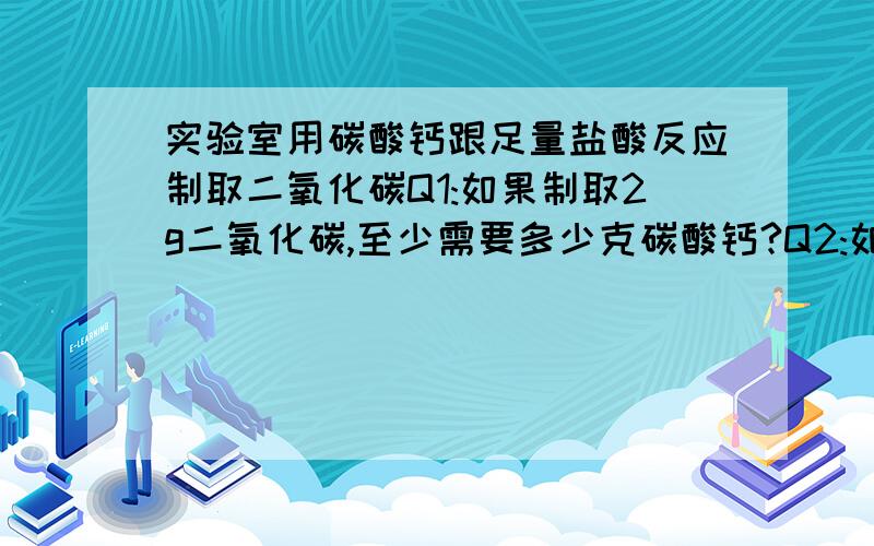 实验室用碳酸钙跟足量盐酸反应制取二氧化碳Q1:如果制取2g二氧化碳,至少需要多少克碳酸钙?Q2:如果用2g碳酸钙,最多可可生成二氧化碳多少克?