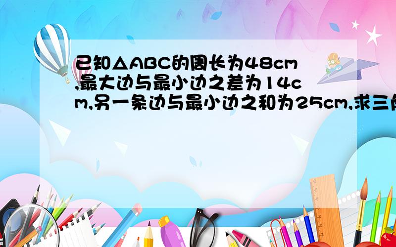 已知△ABC的周长为48cm,最大边与最小边之差为14cm,另一条边与最小边之和为25cm,求三角形各边的长帮我算出来