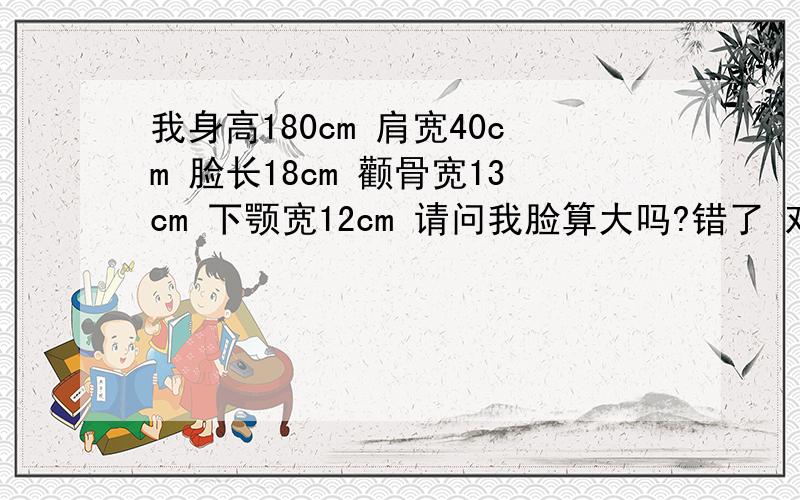 我身高180cm 肩宽40cm 脸长18cm 颧骨宽13cm 下颚宽12cm 请问我脸算大吗?错了 对不起了 我重新量了一下 我身高180cm 肩宽40cm 脸长18cm 颧骨宽14.5cm 下颚宽13cm 眼睛不小 内双 鼻子挺 嘴唇稍有点厚 请