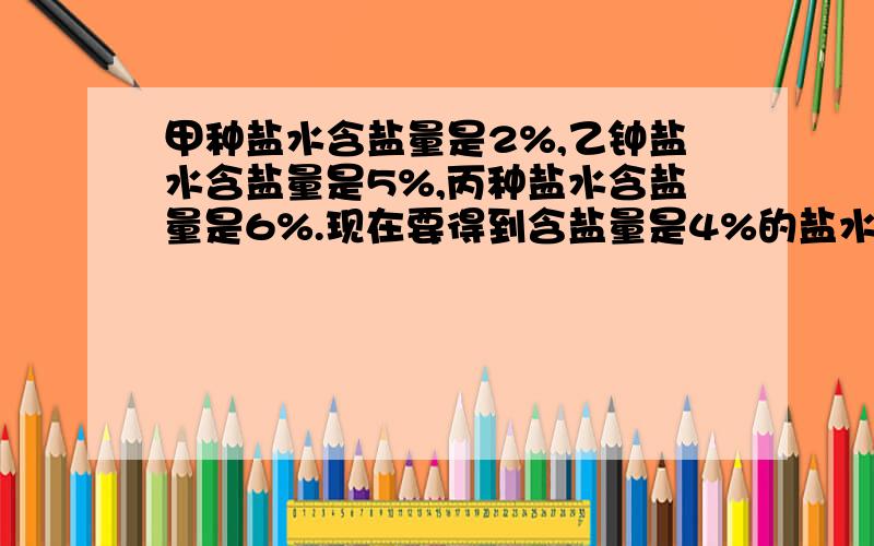 甲种盐水含盐量是2%,乙钟盐水含盐量是5%,丙种盐水含盐量是6%.现在要得到含盐量是4%的盐水60千克,如果让你去做,你打算取（ ）种盐水,取（ ）,加水（ ）千克.如果只能用这三种中的两种混合