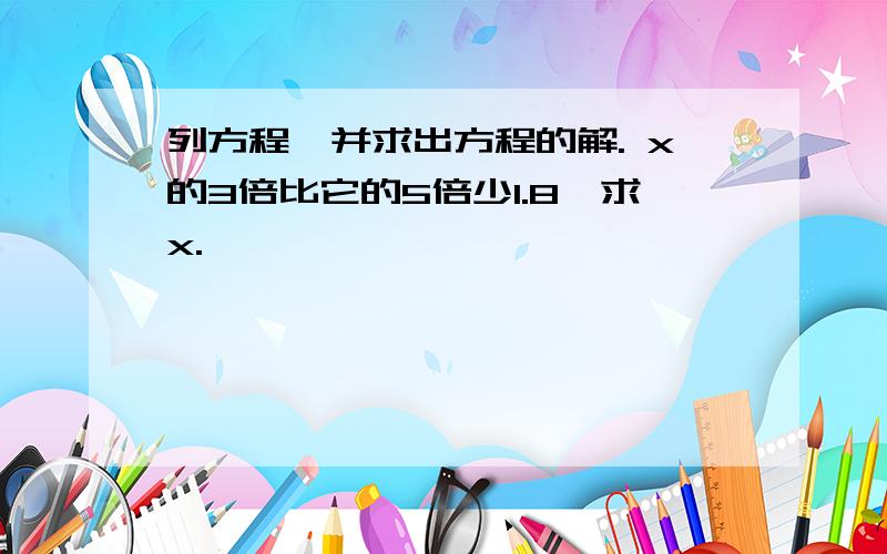 列方程,并求出方程的解. x的3倍比它的5倍少1.8,求x.