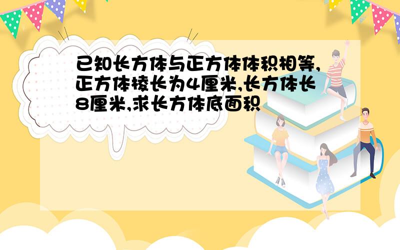 已知长方体与正方体体积相等,正方体棱长为4厘米,长方体长8厘米,求长方体底面积