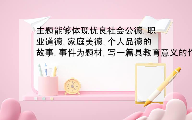 主题能够体现优良社会公德,职业道德,家庭美德,个人品德的故事,事件为题材,写一篇具教育意义的作文.不能复制.晚上7;00以前给我答案.