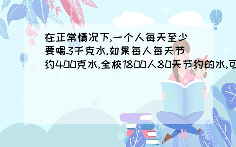 在正常情况下,一个人每天至少要喝3千克水.如果每人每天节约400克水,全校1800人80天节约的水,可以供一个人喝多少天?