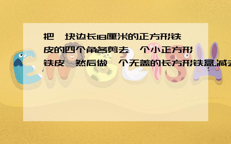 把一块边长18厘米的正方形铁皮的四个角各剪去一个小正方形铁皮,然后做一个无盖的长方形铁盒.减去的正方形边长为整厘米数（不定）