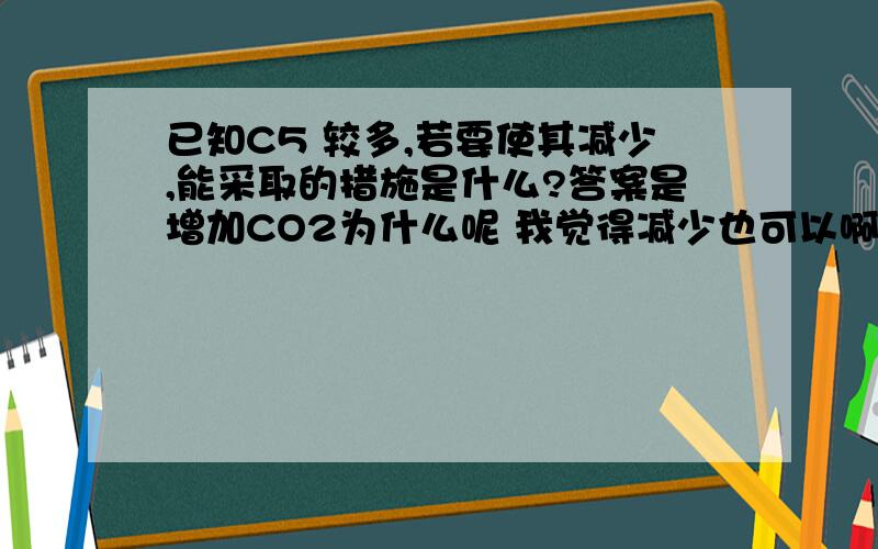 已知C5 较多,若要使其减少,能采取的措施是什么?答案是增加CO2为什么呢 我觉得减少也可以啊,如果减少CO2不就使C3减少么,从而使C5减少?为什么不对呢