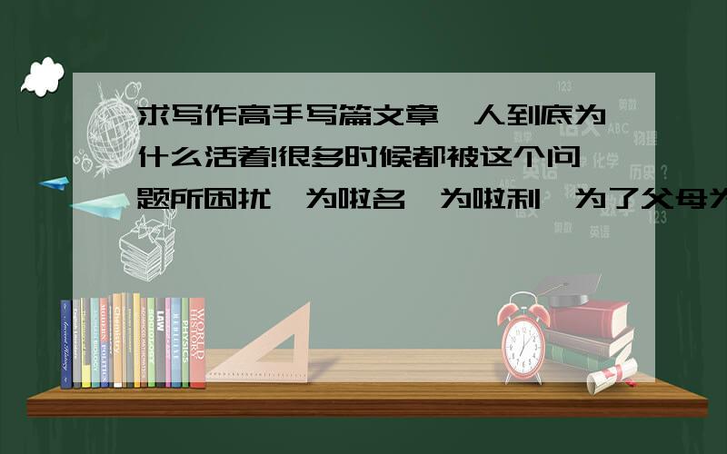 求写作高手写篇文章,人到底为什么活着!很多时候都被这个问题所困扰,为啦名,为啦利,为了父母为啦爱.我不知道人类为什么会发展 人类的发展虽然带来很多便利,但给多的是负担和压力人类