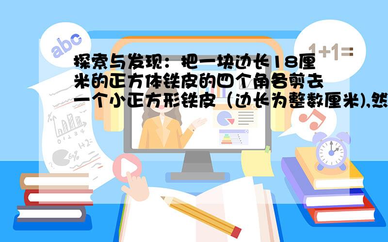 探索与发现：把一块边长18厘米的正方体铁皮的四个角各剪去一个小正方形铁皮（边长为整数厘米),然后做成一个无盖的长方体铁盒.（1）猜想：无盖长方体铁盒的容积最大是多少?（2)验证：